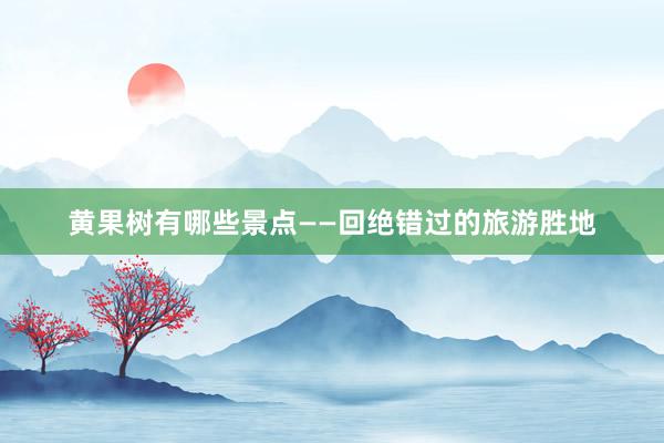 黄果树有哪些景点——回绝错过的旅游胜地