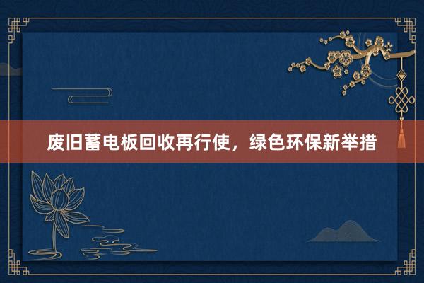 废旧蓄电板回收再行使，绿色环保新举措