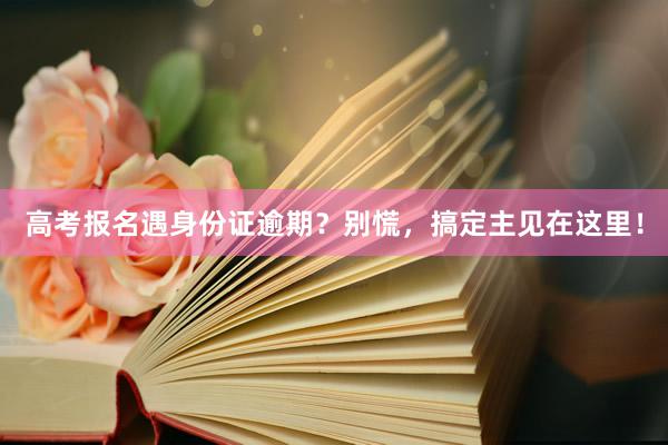 高考报名遇身份证逾期？别慌，搞定主见在这里！