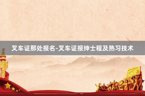 叉车证那处报名-叉车证报绅士程及熟习技术